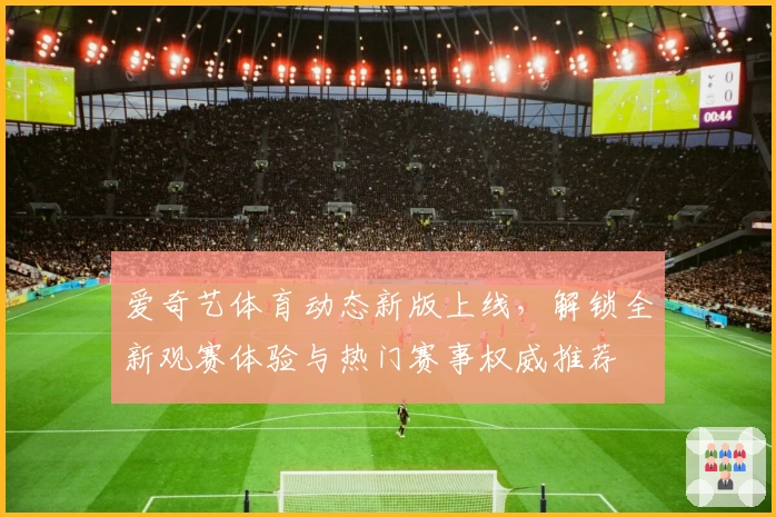 爱奇艺体育动态新版上线,解锁全新观赛体验与热门赛事权威推荐