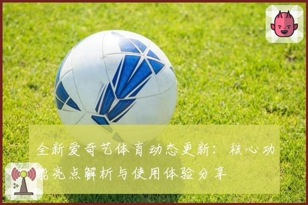 全新爱奇艺体育动态更新：核心功能亮点解析与使用体验分享