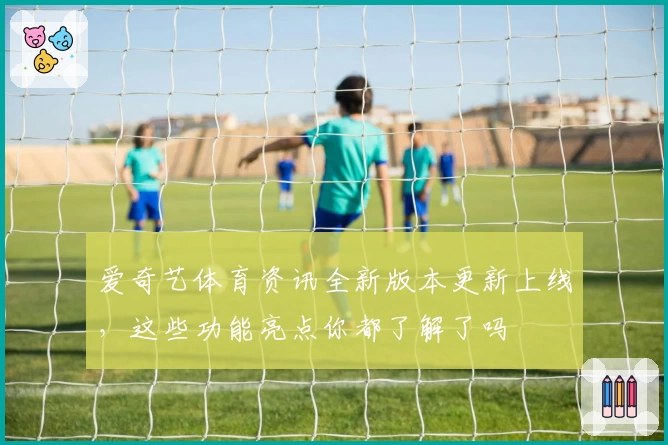 爱奇艺体育资讯全新版本更新上线，这些功能亮点你都了解了吗