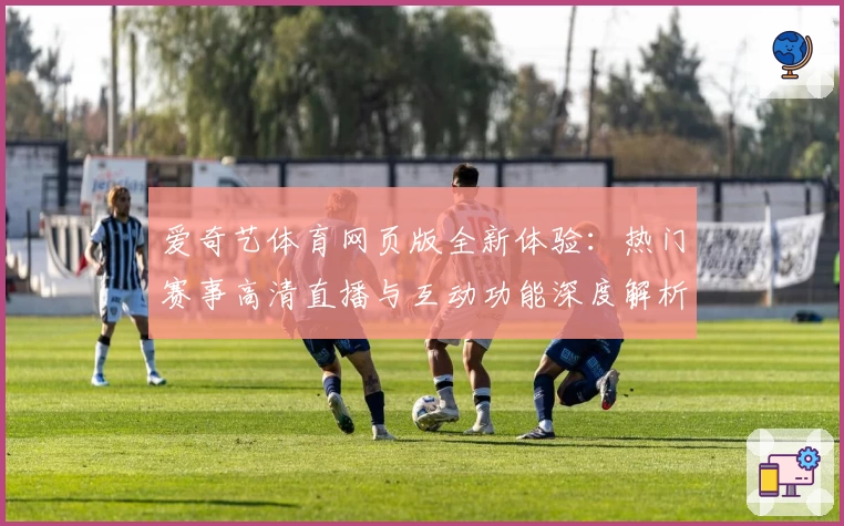 爱奇艺体育网页版全新体验：热门赛事高清直播与互动功能深度解析