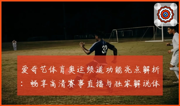 爱奇艺体育奥运频道功能亮点解析：畅享高清赛事直播与独家解说体验