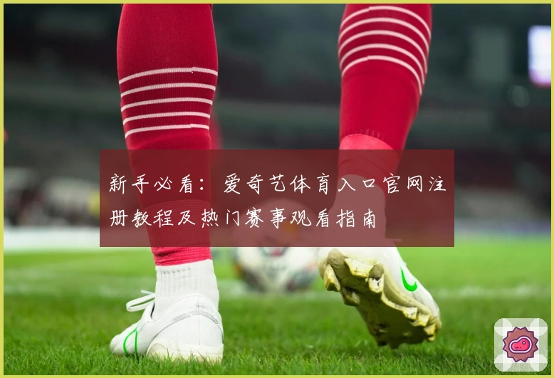 新手必看：爱奇艺体育入口官网注册教程及热门赛事观看指南