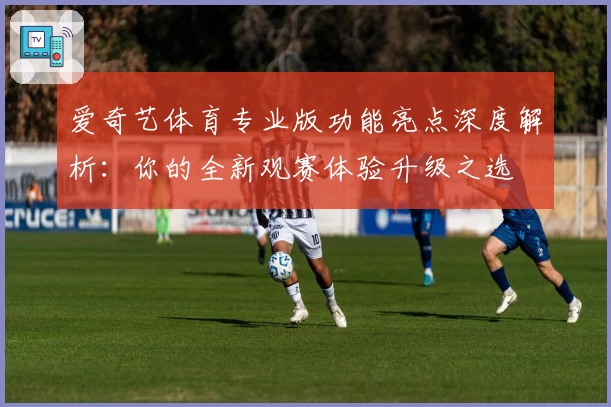 爱奇艺体育专业版功能亮点深度解析:你的全新观赛体验升级之选
