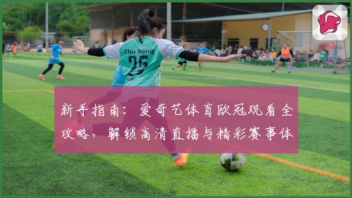 新手指南：爱奇艺体育欧冠观看全攻略，解锁高清直播与精彩赛事体验