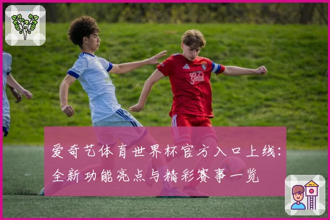 爱奇艺体育世界杯官方入口上线：全新功能亮点与精彩赛事一览