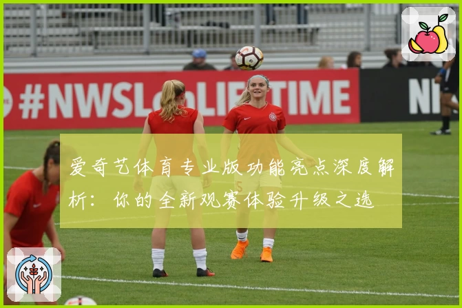 爱奇艺体育专业版功能亮点深度解析:你的全新观赛体验升级之选