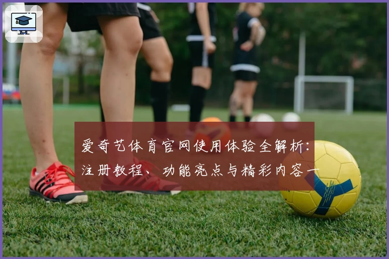 爱奇艺体育官网使用体验全解析：注册教程、功能亮点与精彩内容一览