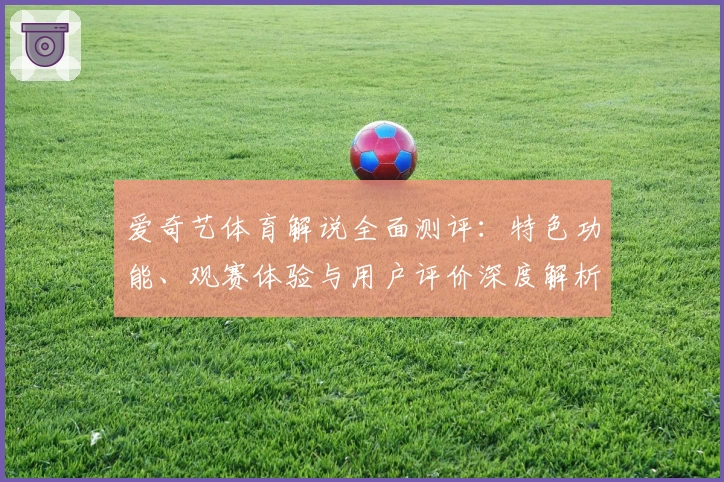 爱奇艺体育解说全面测评：特色功能、观赛体验与用户评价深度解析