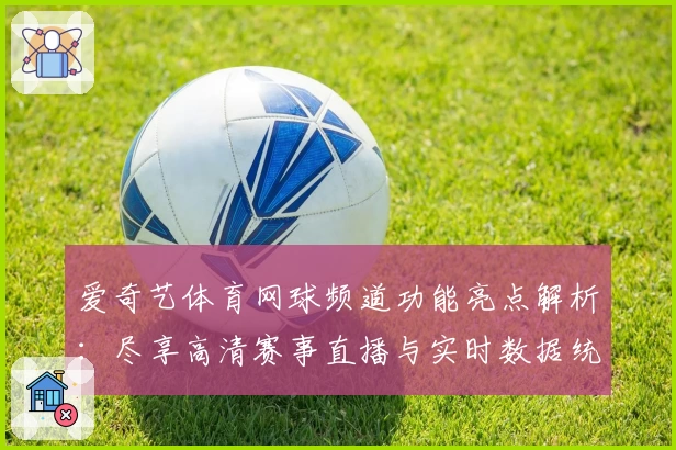爱奇艺体育网球频道功能亮点解析:尽享高清赛事直播与实时数据统计