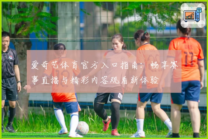 爱奇艺体育官方入口指南：畅享赛事直播与精彩内容观看新体验