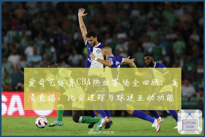 爱奇艺体育CBA热血赛场全回顾:高清直播、比分追踪与球迷互动功能详解
