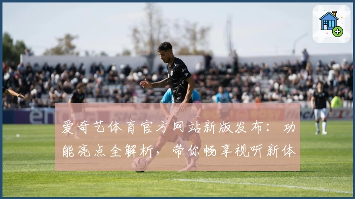爱奇艺体育官方网站新版发布：功能亮点全解析，带你畅享视听新体验