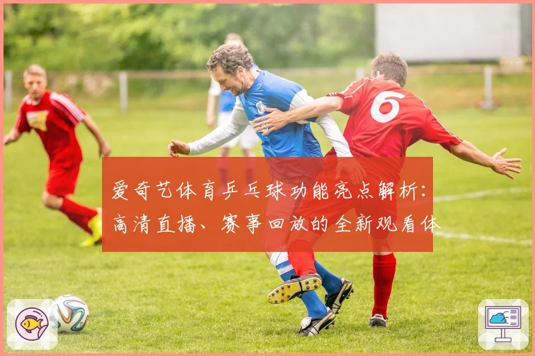 爱奇艺体育乒乓球功能亮点解析：高清直播、赛事回放的全新观看体验